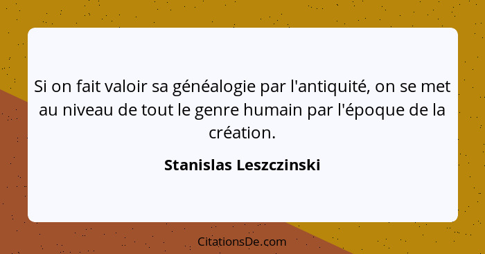 Si on fait valoir sa généalogie par l'antiquité, on se met au niveau de tout le genre humain par l'époque de la création.... - Stanislas Leszczinski