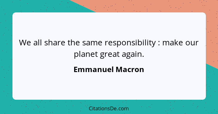 We all share the same responsibility : make our planet great again.... - Emmanuel Macron