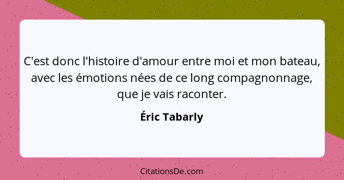 C'est donc l'histoire d'amour entre moi et mon bateau, avec les émotions nées de ce long compagnonnage, que je vais raconter.... - Éric Tabarly