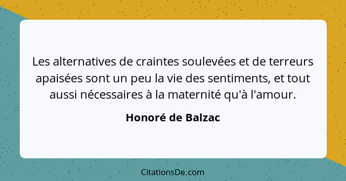 Les alternatives de craintes soulevées et de terreurs apaisées sont un peu la vie des sentiments, et tout aussi nécessaires à la ma... - Honoré de Balzac