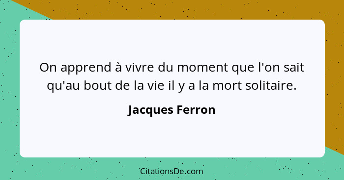 On apprend à vivre du moment que l'on sait qu'au bout de la vie il y a la mort solitaire.... - Jacques Ferron