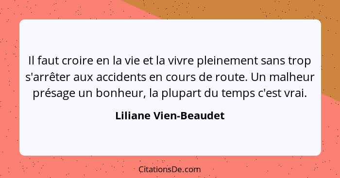 Il faut croire en la vie et la vivre pleinement sans trop s'arrêter aux accidents en cours de route. Un malheur présage un bonh... - Liliane Vien-Beaudet