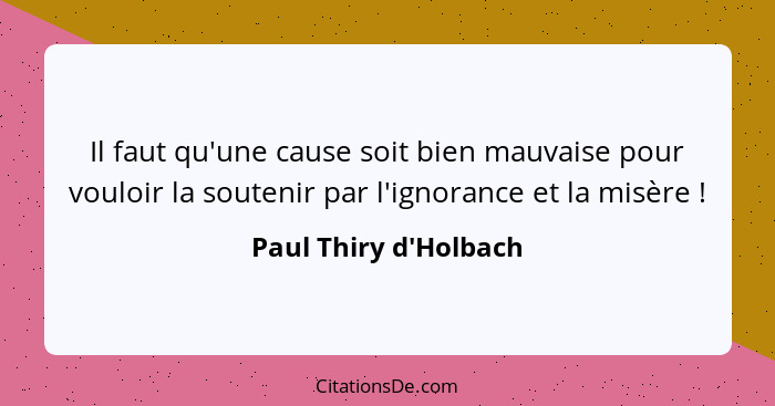 Il faut qu'une cause soit bien mauvaise pour vouloir la soutenir par l'ignorance et la misère !... - Paul Thiry d'Holbach