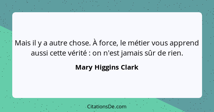 Mais il y a autre chose. À force, le métier vous apprend aussi cette vérité : on n'est jamais sûr de rien.... - Mary Higgins Clark