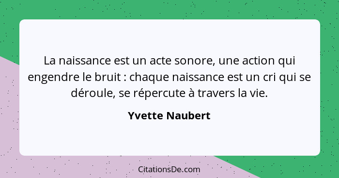 La naissance est un acte sonore, une action qui engendre le bruit : chaque naissance est un cri qui se déroule, se répercute à t... - Yvette Naubert