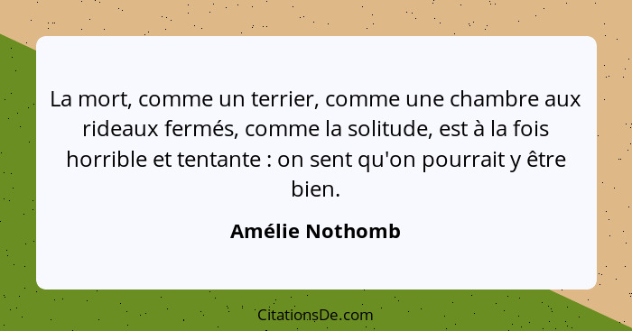 La mort, comme un terrier, comme une chambre aux rideaux fermés, comme la solitude, est à la fois horrible et tentante : on sent... - Amélie Nothomb