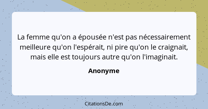 La femme qu'on a épousée n'est pas nécessairement meilleure qu'on l'espérait, ni pire qu'on le craignait, mais elle est toujours autre qu'on... - Anonyme