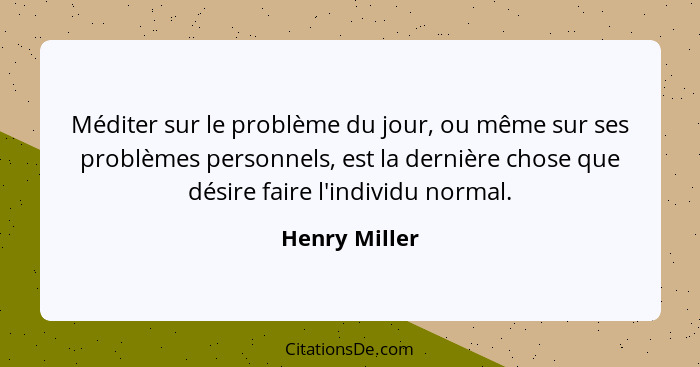 Méditer sur le problème du jour, ou même sur ses problèmes personnels, est la dernière chose que désire faire l'individu normal.... - Henry Miller