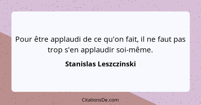 Pour être applaudi de ce qu'on fait, il ne faut pas trop s'en applaudir soi-même.... - Stanislas Leszczinski