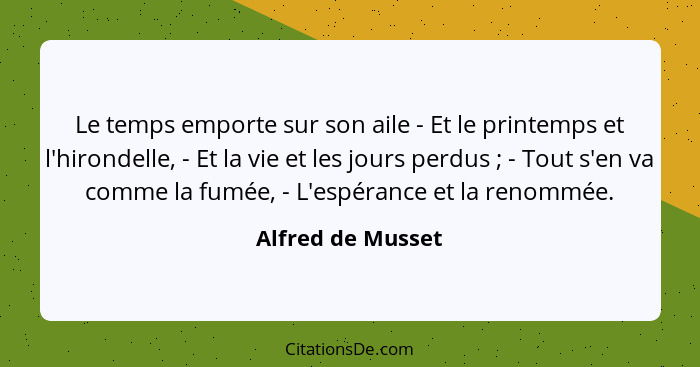 Le temps emporte sur son aile - Et le printemps et l'hirondelle, - Et la vie et les jours perdus ; - Tout s'en va comme la fum... - Alfred de Musset