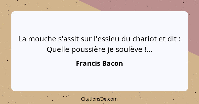 La mouche s'assit sur l'essieu du chariot et dit : Quelle poussière je soulève !...... - Francis Bacon