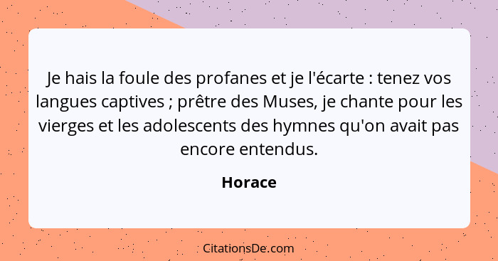 Je hais la foule des profanes et je l'écarte : tenez vos langues captives ; prêtre des Muses, je chante pour les vierges et les ado... - Horace