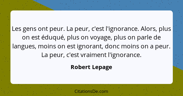 Les gens ont peur. La peur, c'est l'ignorance. Alors, plus on est éduqué, plus on voyage, plus on parle de langues, moins on est ignor... - Robert Lepage