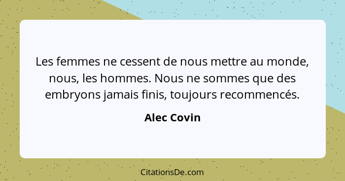 Les femmes ne cessent de nous mettre au monde, nous, les hommes. Nous ne sommes que des embryons jamais finis, toujours recommencés.... - Alec Covin