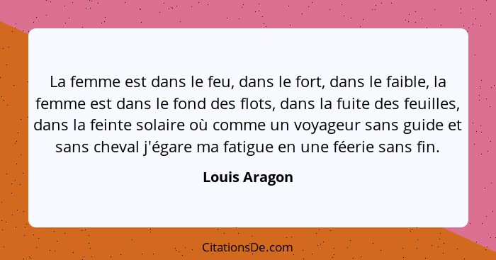 La femme est dans le feu, dans le fort, dans le faible, la femme est dans le fond des flots, dans la fuite des feuilles, dans la feinte... - Louis Aragon