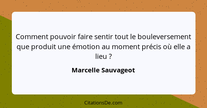 Comment pouvoir faire sentir tout le bouleversement que produit une émotion au moment précis où elle a lieu ?... - Marcelle Sauvageot