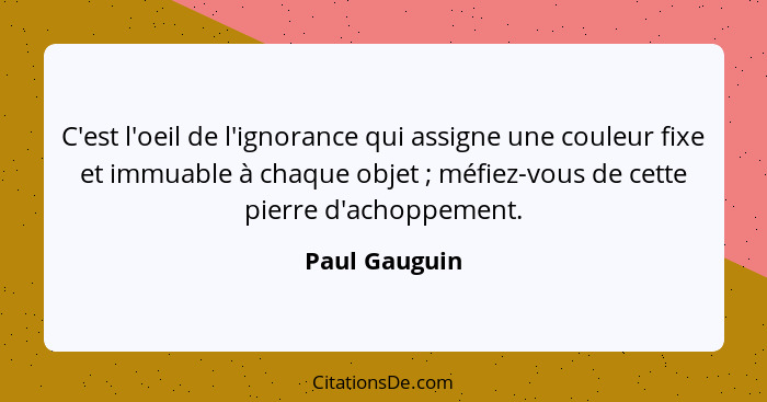 C'est l'oeil de l'ignorance qui assigne une couleur fixe et immuable à chaque objet ; méfiez-vous de cette pierre d'achoppement.... - Paul Gauguin