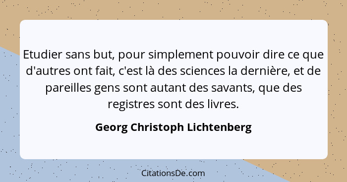 Etudier sans but, pour simplement pouvoir dire ce que d'autres ont fait, c'est là des sciences la dernière, et de pareil... - Georg Christoph Lichtenberg