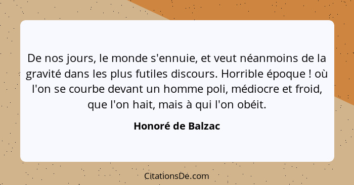 De nos jours, le monde s'ennuie, et veut néanmoins de la gravité dans les plus futiles discours. Horrible époque ! où l'on se... - Honoré de Balzac