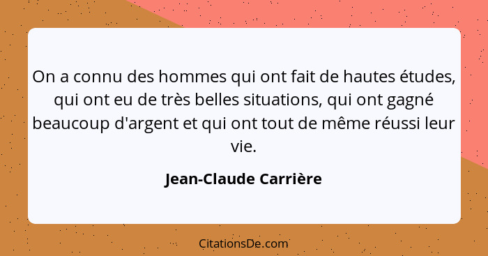 On a connu des hommes qui ont fait de hautes études, qui ont eu de très belles situations, qui ont gagné beaucoup d'argent et q... - Jean-Claude Carrière