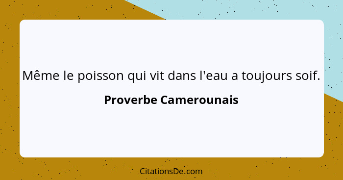 Même le poisson qui vit dans l'eau a toujours soif.... - Proverbe Camerounais