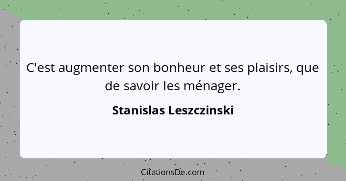 C'est augmenter son bonheur et ses plaisirs, que de savoir les ménager.... - Stanislas Leszczinski