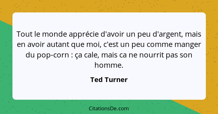 Tout le monde apprécie d'avoir un peu d'argent, mais en avoir autant que moi, c'est un peu comme manger du pop-corn : ça cale, mais... - Ted Turner