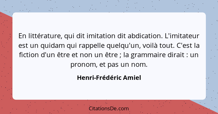 En littérature, qui dit imitation dit abdication. L'imitateur est un quidam qui rappelle quelqu'un, voilà tout. C'est la fictio... - Henri-Frédéric Amiel