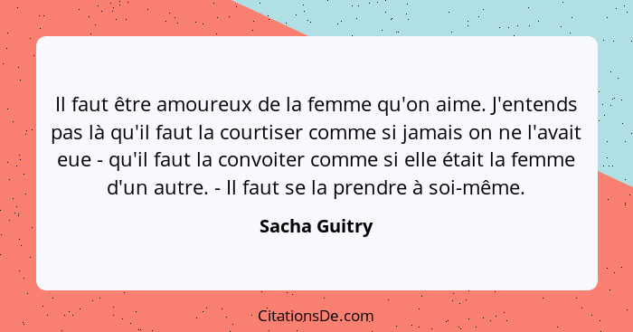 Il faut être amoureux de la femme qu'on aime. J'entends pas là qu'il faut la courtiser comme si jamais on ne l'avait eue - qu'il faut l... - Sacha Guitry