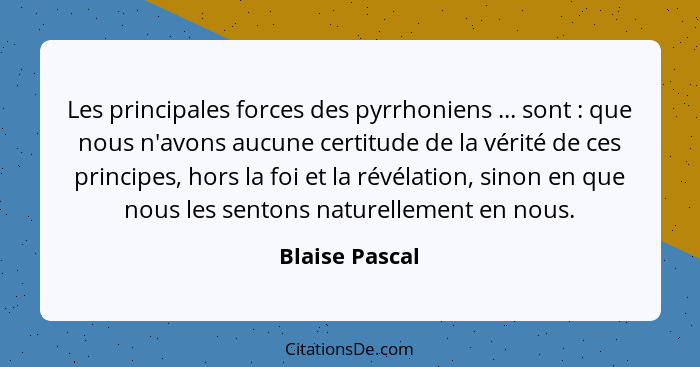 Les principales forces des pyrrhoniens ... sont : que nous n'avons aucune certitude de la vérité de ces principes, hors la foi et... - Blaise Pascal