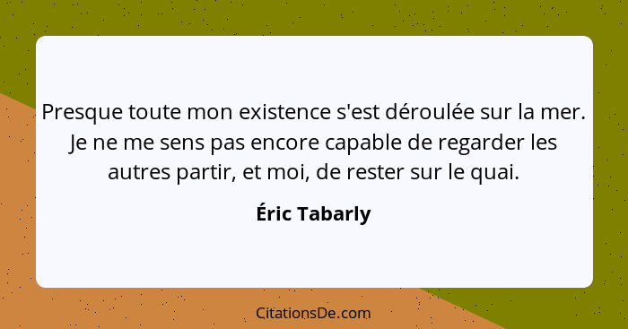 Presque toute mon existence s'est déroulée sur la mer. Je ne me sens pas encore capable de regarder les autres partir, et moi, de reste... - Éric Tabarly