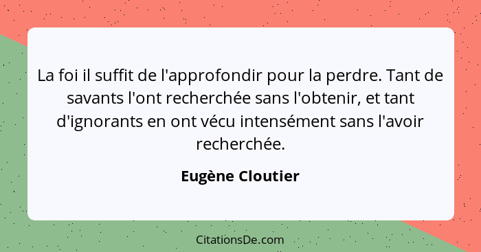 La foi il suffit de l'approfondir pour la perdre. Tant de savants l'ont recherchée sans l'obtenir, et tant d'ignorants en ont vécu i... - Eugène Cloutier