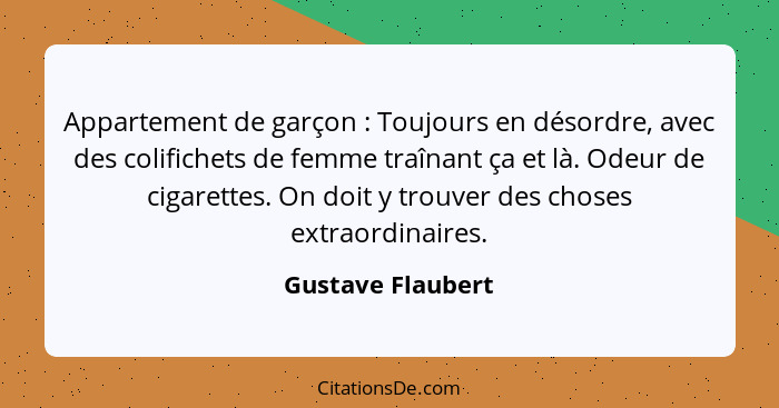 Appartement de garçon : Toujours en désordre, avec des colifichets de femme traînant ça et là. Odeur de cigarettes. On doit y... - Gustave Flaubert