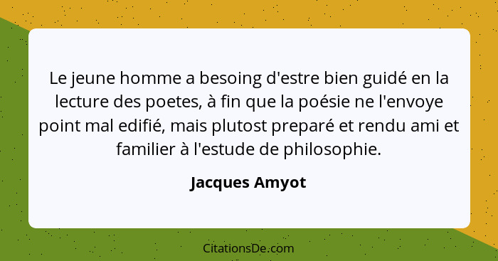 Le jeune homme a besoing d'estre bien guidé en la lecture des poetes, à fin que la poésie ne l'envoye point mal edifié, mais plutost p... - Jacques Amyot