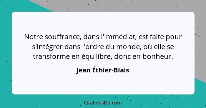 Notre souffrance, dans l'immédiat, est faite pour s'intégrer dans l'ordre du monde, où elle se transforme en équilibre, donc en bo... - Jean Éthier-Blais