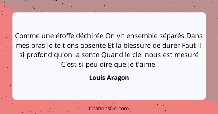 Comme une étoffe déchirée On vit ensemble séparés Dans mes bras je te tiens absente Et la blessure de durer Faut-il si profond qu'on la... - Louis Aragon