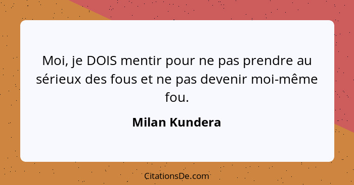 Moi, je DOIS mentir pour ne pas prendre au sérieux des fous et ne pas devenir moi-même fou.... - Milan Kundera