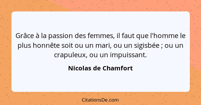 Grâce à la passion des femmes, il faut que l'homme le plus honnête soit ou un mari, ou un sigisbée ; ou un crapuleux, ou un... - Nicolas de Chamfort