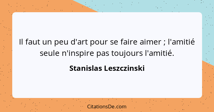 Il faut un peu d'art pour se faire aimer ; l'amitié seule n'inspire pas toujours l'amitié.... - Stanislas Leszczinski