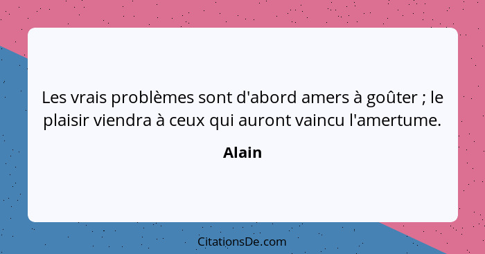 Les vrais problèmes sont d'abord amers à goûter ; le plaisir viendra à ceux qui auront vaincu l'amertume.... - Alain