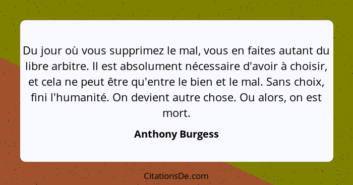 Du jour où vous supprimez le mal, vous en faites autant du libre arbitre. Il est absolument nécessaire d'avoir à choisir, et cela ne... - Anthony Burgess