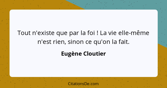 Tout n'existe que par la foi ! La vie elle-même n'est rien, sinon ce qu'on la fait.... - Eugène Cloutier