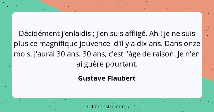 Décidément j'enlaidis ; j'en suis affligé. Ah ! je ne suis plus ce magnifique jouvencel d'il y a dix ans. Dans onze mois,... - Gustave Flaubert