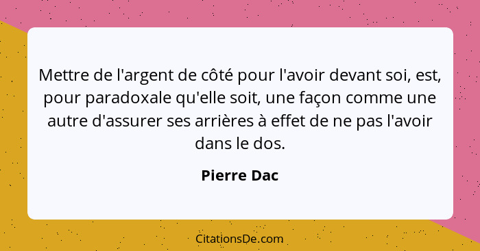 Mettre de l'argent de côté pour l'avoir devant soi, est, pour paradoxale qu'elle soit, une façon comme une autre d'assurer ses arrières à... - Pierre Dac