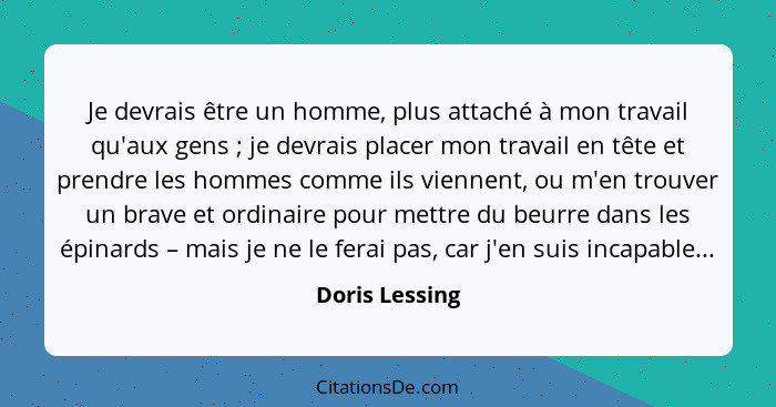 Je devrais être un homme, plus attaché à mon travail qu'aux gens ; je devrais placer mon travail en tête et prendre les hommes co... - Doris Lessing