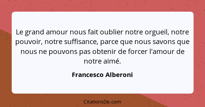 Le grand amour nous fait oublier notre orgueil, notre pouvoir, notre suffisance, parce que nous savons que nous ne pouvons pas ob... - Francesco Alberoni