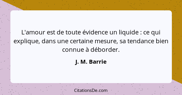 L'amour est de toute évidence un liquide : ce qui explique, dans une certaine mesure, sa tendance bien connue à déborder.... - J. M. Barrie