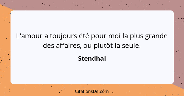 L'amour a toujours été pour moi la plus grande des affaires, ou plutôt la seule.... - Stendhal