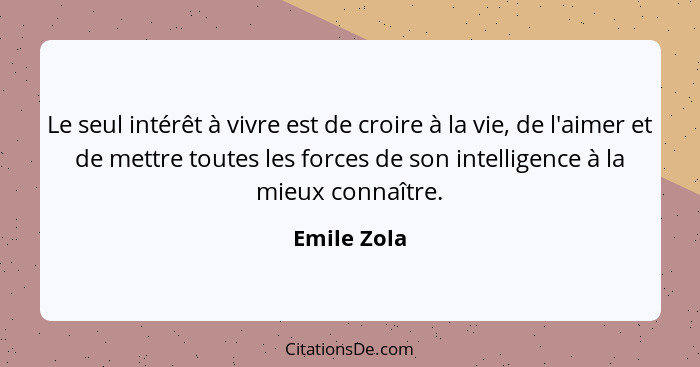 Le seul intérêt à vivre est de croire à la vie, de l'aimer et de mettre toutes les forces de son intelligence à la mieux connaître.... - Emile Zola