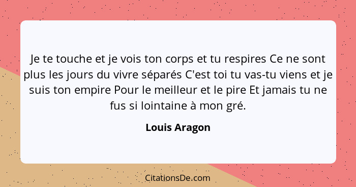 Je te touche et je vois ton corps et tu respires Ce ne sont plus les jours du vivre séparés C'est toi tu vas-tu viens et je suis ton em... - Louis Aragon